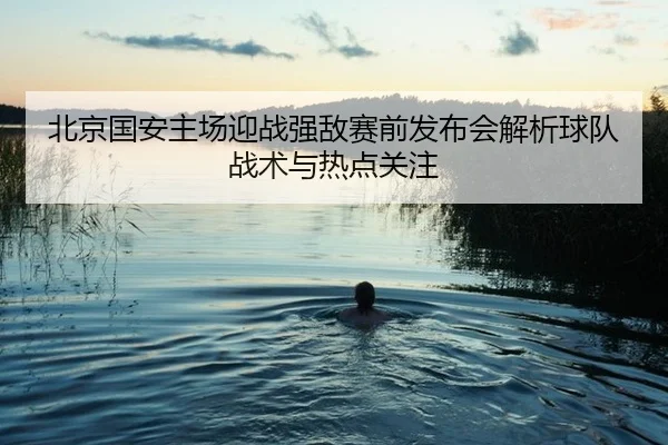 北京国安主场迎战强敌赛前发布会解析球队战术与热点关注